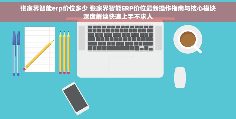张家界智能erp价位多少 张家界智能ERP价位最新操作指南与核心模块深度解读快速上手不求人