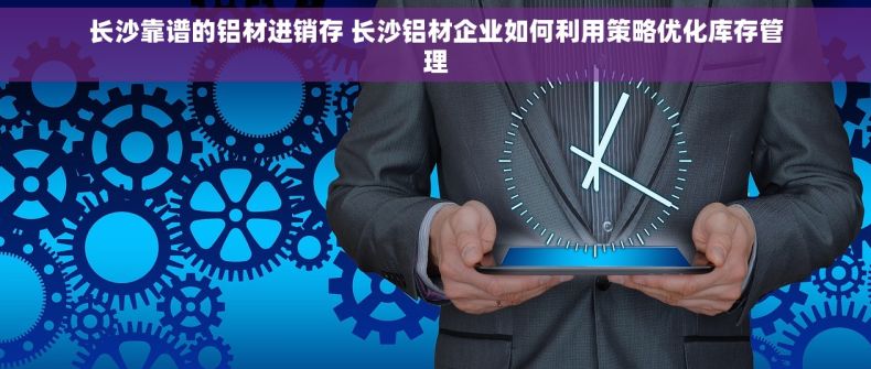 长沙靠谱的铝材进销存 长沙铝材企业如何利用策略优化库存管理