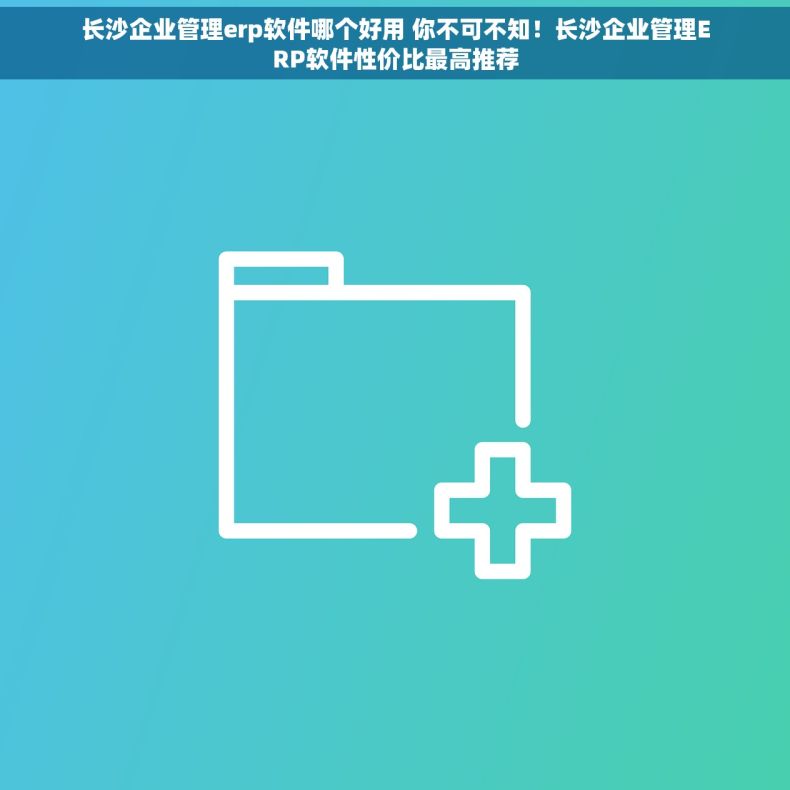 长沙企业管理erp软件哪个好用 你不可不知！长沙企业管理ERP软件性价比最高推荐
