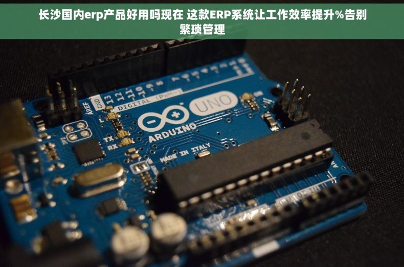 长沙国内erp产品好用吗现在 这款ERP系统让工作效率提升%告别繁琐管理