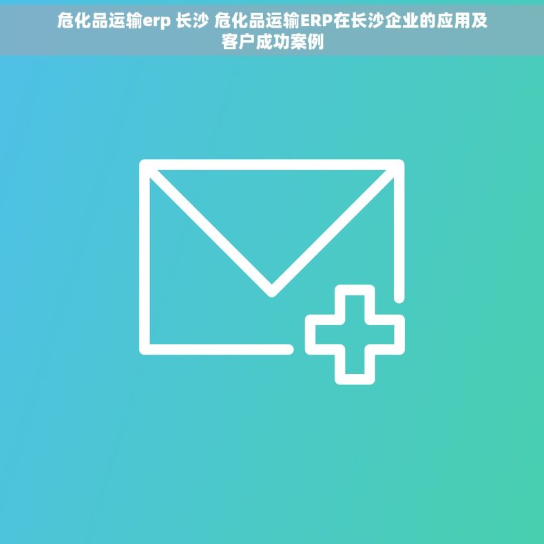 危化品运输erp 长沙 危化品运输ERP在长沙企业的应用及客户成功案例