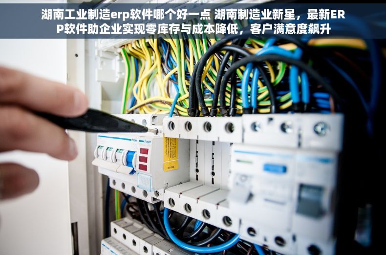 湖南工业制造erp软件哪个好一点 湖南制造业新星，最新ERP软件助企业实现零库存与成本降低，客户满意度飙升