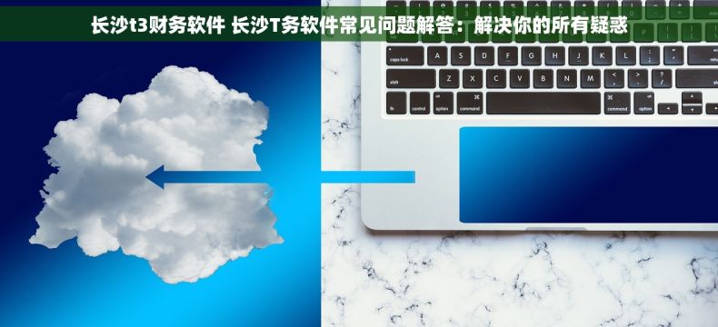长沙t3财务软件 长沙T务软件常见问题解答：解决你的所有疑惑