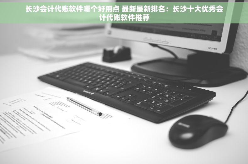 长沙会计代账软件哪个好用点 最新最新排名：长沙十大优秀会计代账软件推荐