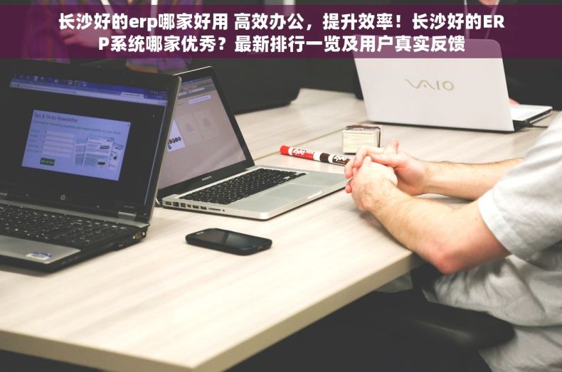 长沙好的erp哪家好用 高效办公，提升效率！长沙好的ERP系统哪家优秀？最新排行一览及用户真实反馈
