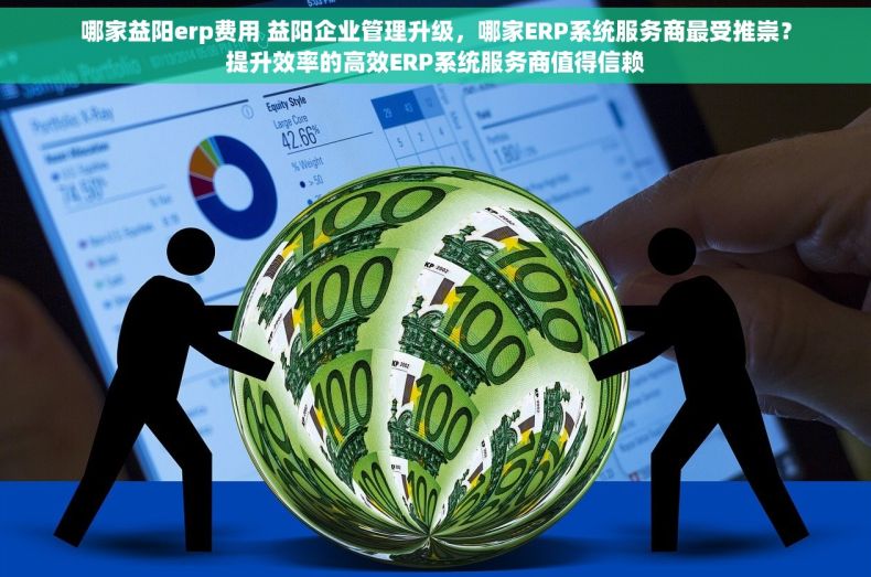 哪家益阳erp费用 益阳企业管理升级，哪家ERP系统服务商最受推崇？提升效率的高效ERP系统服务商值得信赖