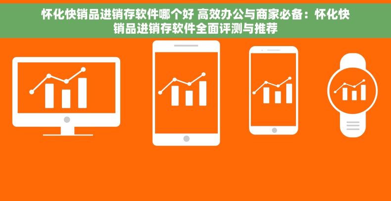 怀化快销品进销存软件哪个好 高效办公与商家必备：怀化快销品进销存软件全面评测与推荐