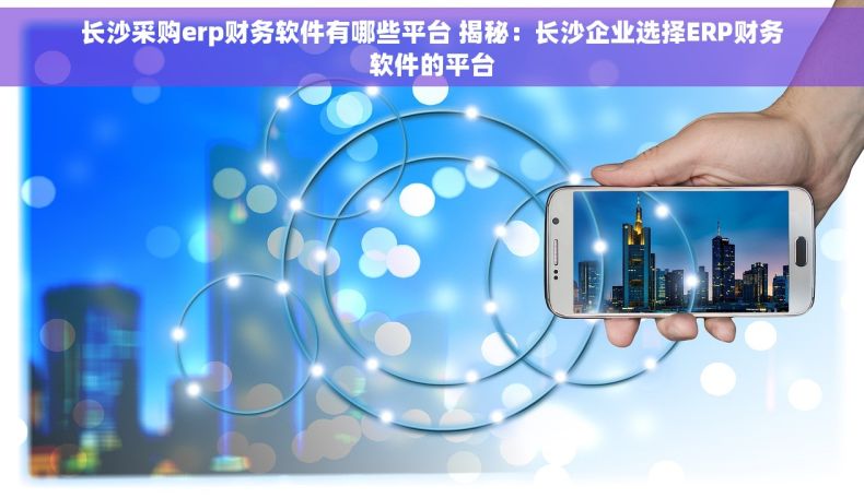 长沙采购erp财务软件有哪些平台 揭秘：长沙企业选择ERP财务软件的平台