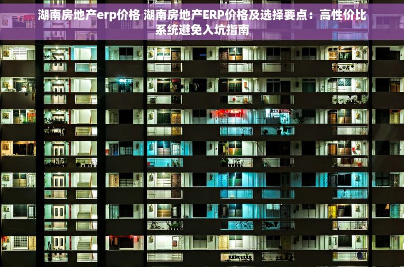 湖南房地产erp价格 湖南房地产ERP价格及选择要点：高性价比系统避免入坑指南