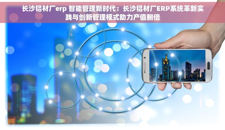 长沙铝材厂erp 智能管理新时代：长沙铝材厂ERP系统革新实践与创新管理模式助力产值翻倍