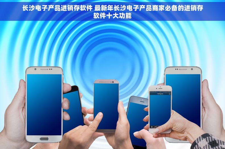 长沙电子产品进销存软件 最新年长沙电子产品商家必备的进销存软件十大功能