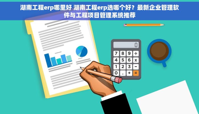 湖南工程erp哪里好 湖南工程erp选哪个好？最新企业管理软件与工程项目管理系统推荐