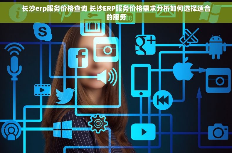 长沙erp服务价格查询 长沙ERP服务价格需求分析如何选择适合的服务