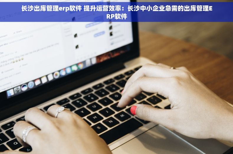 长沙出库管理erp软件 提升运营效率：长沙中小企业急需的出库管理ERP软件