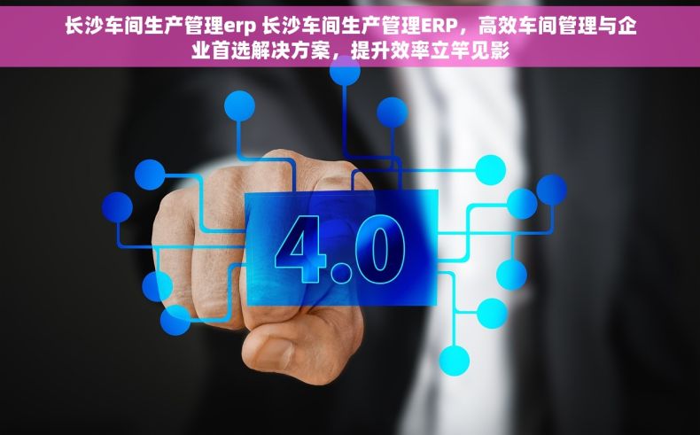 长沙车间生产管理erp 长沙车间生产管理ERP，高效车间管理与企业首选解决方案，提升效率立竿见影