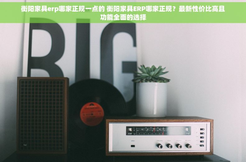 衡阳家具erp哪家正规一点的 衡阳家具ERP哪家正规？最新性价比高且功能全面的选择