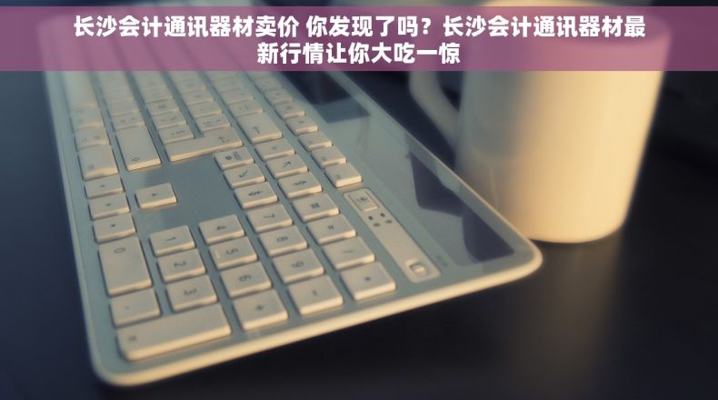 长沙会计通讯器材卖价 你发现了吗？长沙会计通讯器材最新行情让你大吃一惊