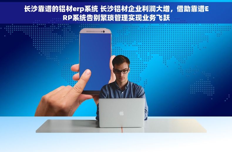 长沙靠谱的铝材erp系统 长沙铝材企业利润大增，借助靠谱ERP系统告别繁琐管理实现业务飞跃