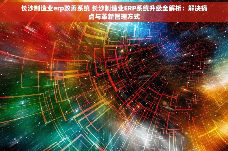 长沙制造业erp改善系统 长沙制造业ERP系统升级全解析：解决痛点与革新管理方式