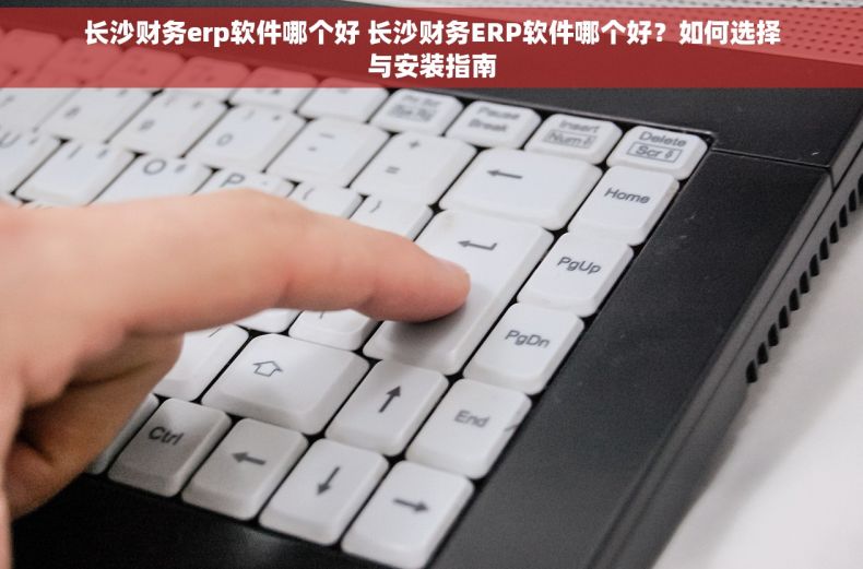 长沙财务erp软件哪个好 长沙财务ERP软件哪个好？如何选择与安装指南