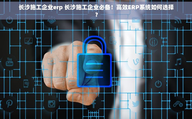 长沙施工企业erp 长沙施工企业必备！高效ERP系统如何选择？
