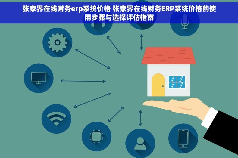 张家界在线财务erp系统价格 张家界在线财务ERP系统价格的使用步骤与选择评估指南