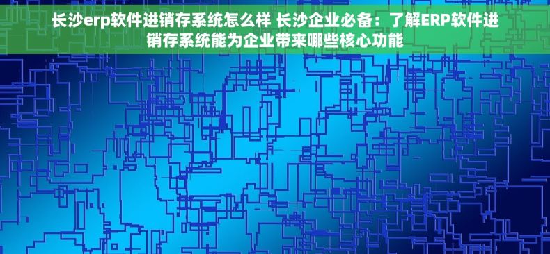 长沙erp软件进销存系统怎么样 长沙企业必备：了解ERP软件进销存系统能为企业带来哪些核心功能