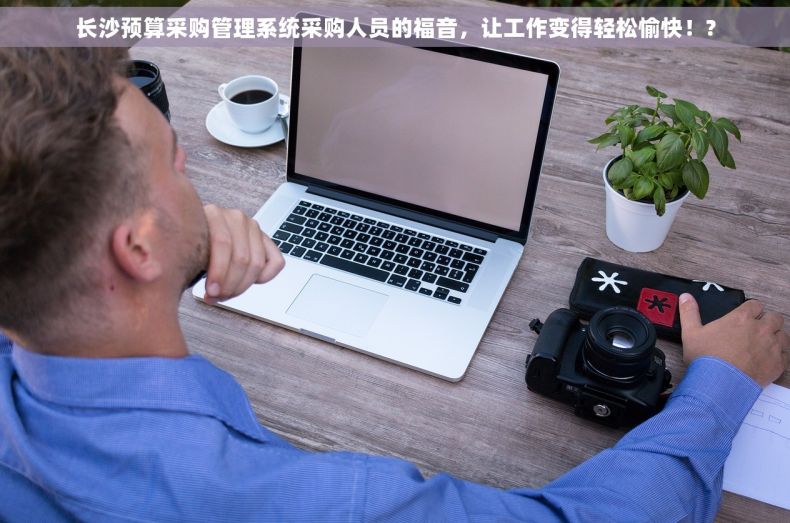 长沙预算采购管理系统采购人员的福音，让工作变得轻松愉快！?