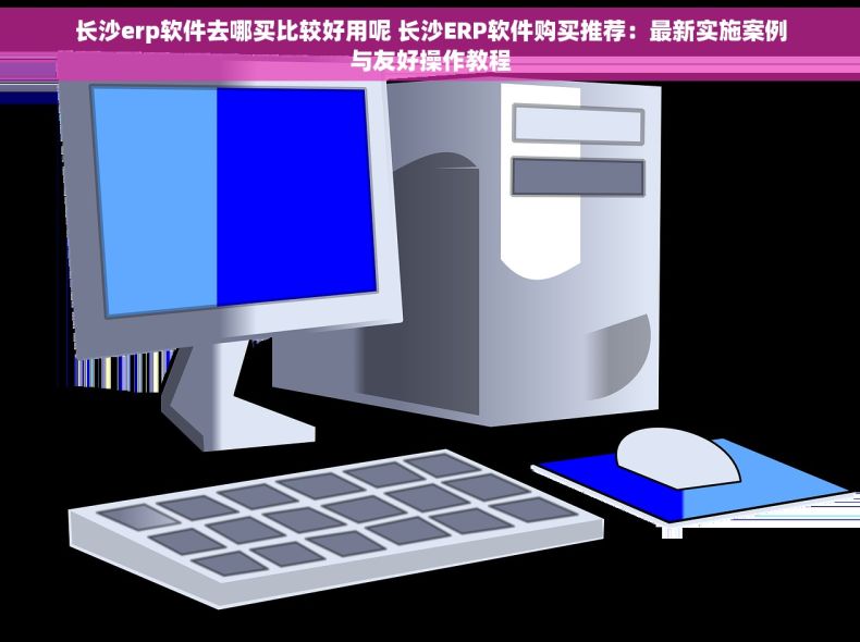 长沙erp软件去哪买比较好用呢 长沙ERP软件购买推荐：最新实施案例与友好操作教程