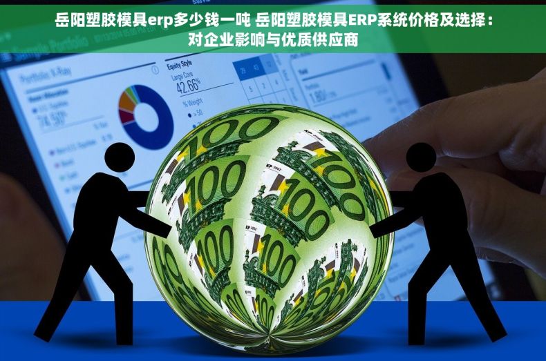 岳阳塑胶模具erp多少钱一吨 岳阳塑胶模具ERP系统价格及选择：对企业影响与优质供应商