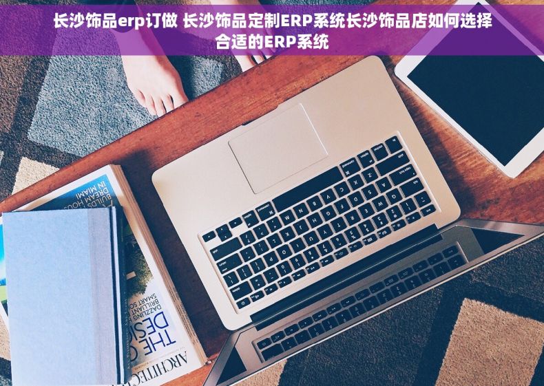 长沙饰品erp订做 长沙饰品定制ERP系统长沙饰品店如何选择合适的ERP系统