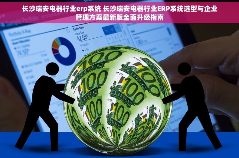 长沙瑞安电器行业erp系统 长沙瑞安电器行业ERP系统选型与企业管理方案最新版全面升级指南