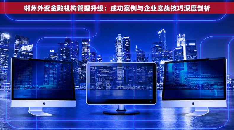 郴州外资金融机构管理升级：成功案例与企业实战技巧深度剖析
