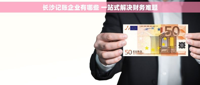 长沙记账企业有哪些 一站式解决财务难题