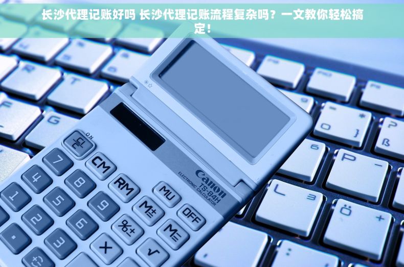 长沙代理记账好吗 长沙代理记账流程复杂吗？一文教你轻松搞定！