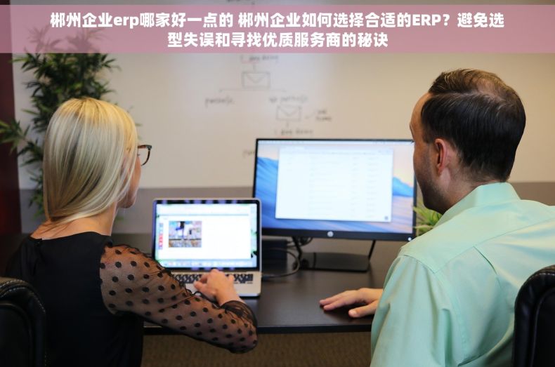 郴州企业erp哪家好一点的 郴州企业如何选择合适的ERP？避免选型失误和寻找优质服务商的秘诀