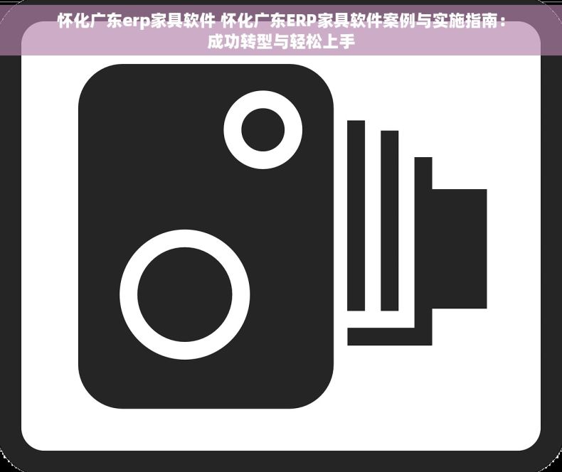 怀化广东erp家具软件 怀化广东ERP家具软件案例与实施指南：成功转型与轻松上手