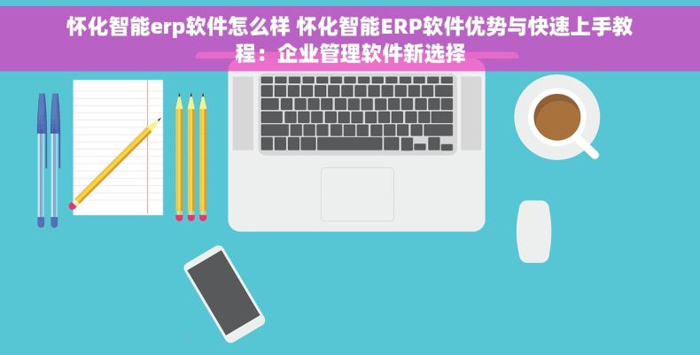 怀化智能erp软件怎么样 怀化智能ERP软件优势与快速上手教程：企业管理软件新选择
