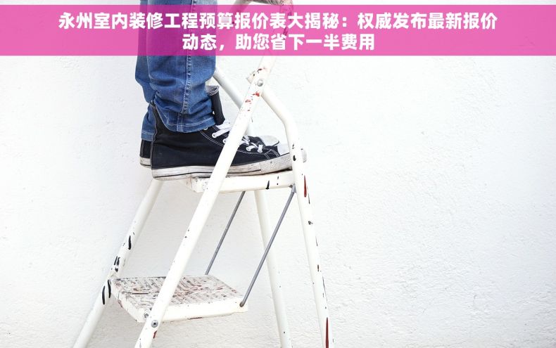 永州室内装修工程预算报价表大揭秘：权威发布最新报价动态，助您省下一半费用