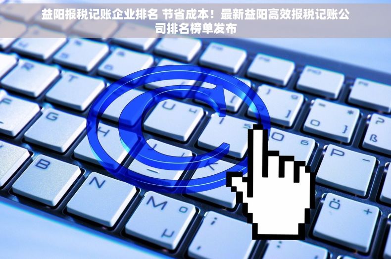 益阳报税记账企业排名 节省成本！最新益阳高效报税记账公司排名榜单发布