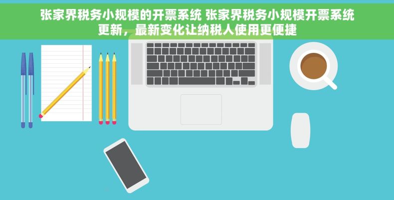 张家界税务小规模的开票系统 张家界税务小规模开票系统更新，最新变化让纳税人使用更便捷