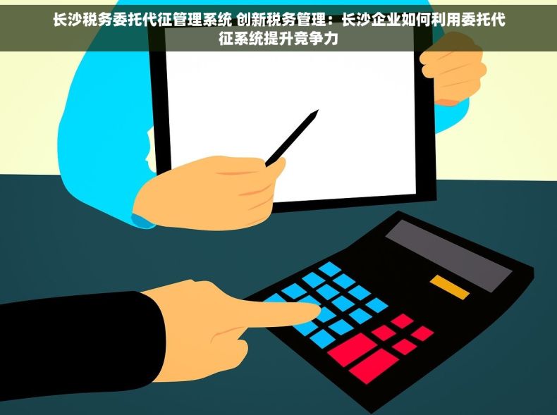 长沙税务委托代征管理系统 创新税务管理：长沙企业如何利用委托代征系统提升竞争力