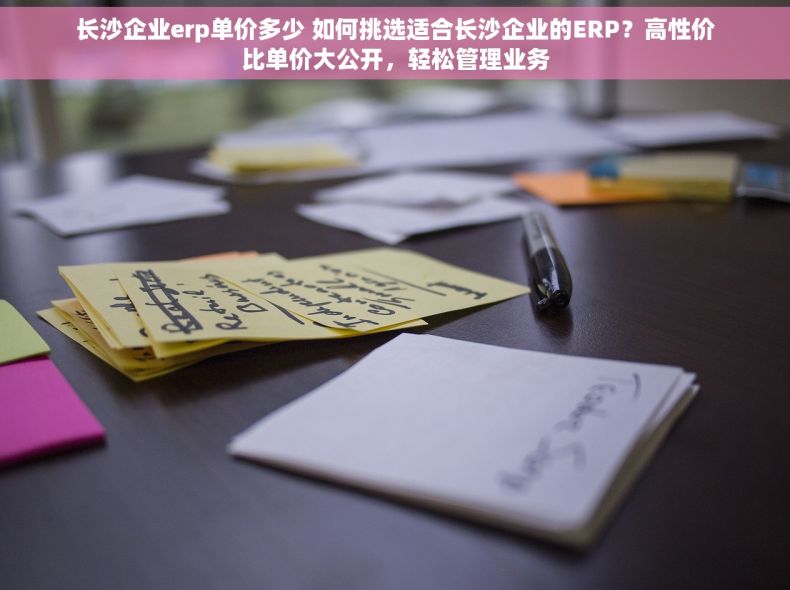 长沙企业erp单价多少 如何挑选适合长沙企业的ERP？高性价比单价大公开，轻松管理业务