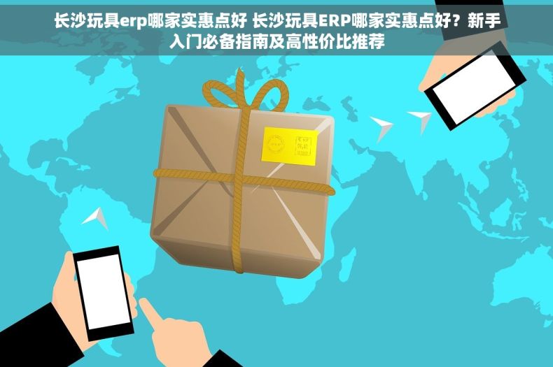 长沙玩具erp哪家实惠点好 长沙玩具ERP哪家实惠点好？新手入门必备指南及高性价比推荐