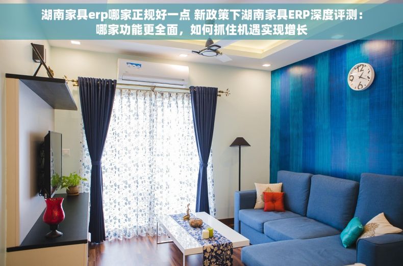 湖南家具erp哪家正规好一点 新政策下湖南家具ERP深度评测：哪家功能更全面，如何抓住机遇实现增长