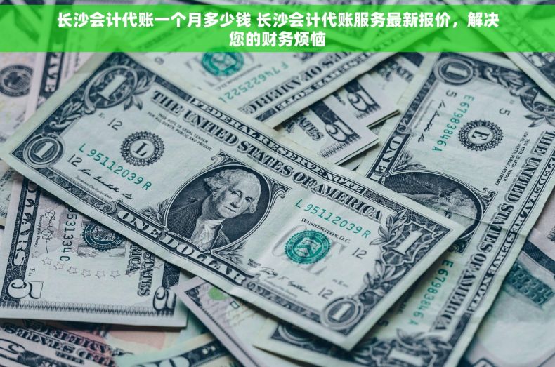 长沙会计代账一个月多少钱 长沙会计代账服务最新报价，解决您的财务烦恼