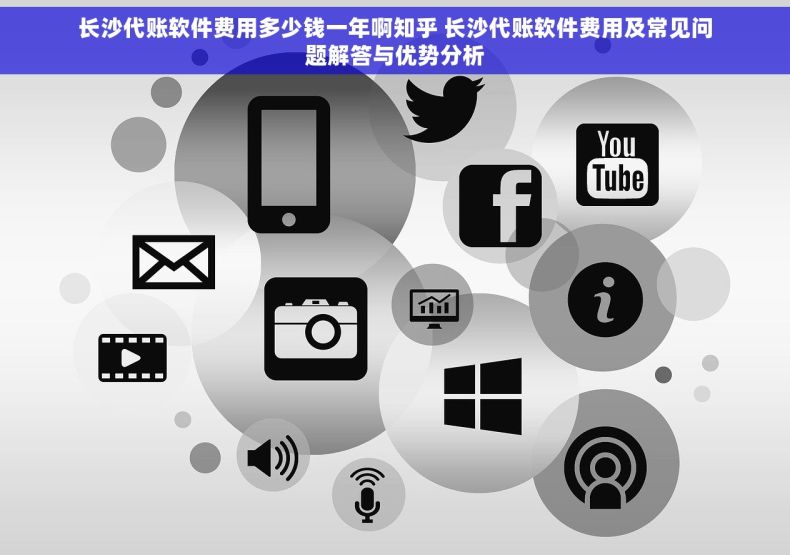 长沙代账软件费用多少钱一年啊知乎 长沙代账软件费用及常见问题解答与优势分析