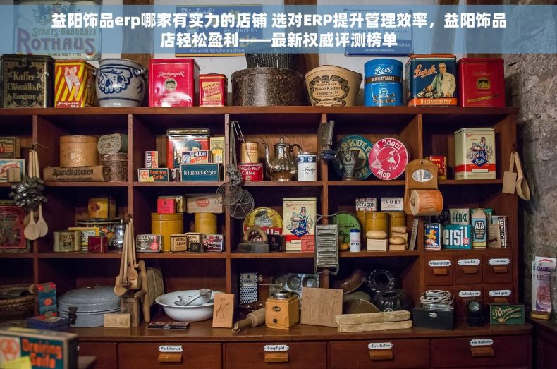 益阳饰品erp哪家有实力的店铺 选对ERP提升管理效率，益阳饰品店轻松盈利——最新权威评测榜单