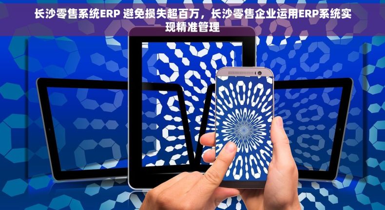 长沙零售系统ERP 避免损失超百万，长沙零售企业运用ERP系统实现精准管理
