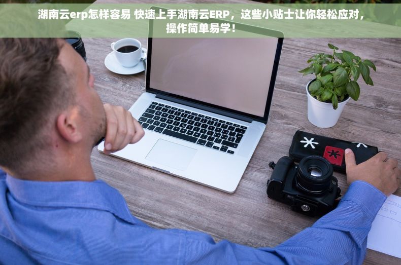 湖南云erp怎样容易 快速上手湖南云ERP，这些小贴士让你轻松应对，操作简单易学！